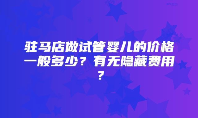 驻马店做试管婴儿的价格一般多少?有无隐藏费用?