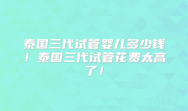 泰国三代试管婴儿多少钱！泰国三代试管花费太高了！