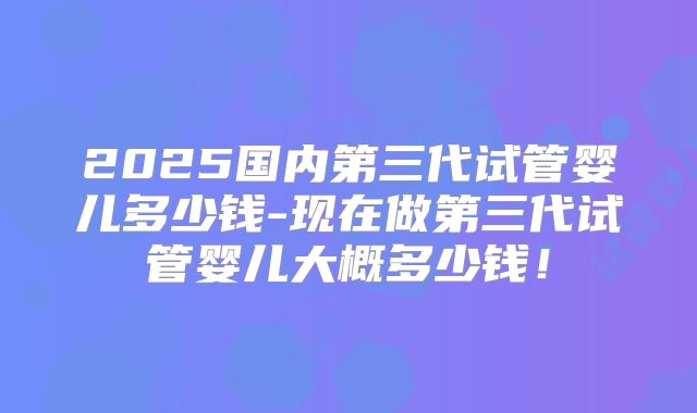 2025国内第三代试管婴儿多少钱-现在做第三代试管婴儿大概多少钱!