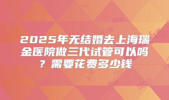 2025年无结婚去上海瑞金医院做三代试管可以吗？需要花费多少钱