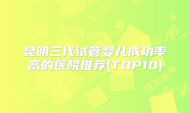 昆明三代试管婴儿成功率高的医院推荐(TOP10)