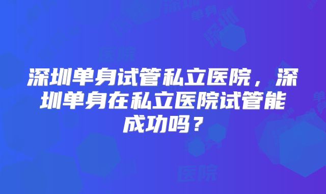 深圳单身试管私立医院,深圳单身在私立医院试管能成功吗?