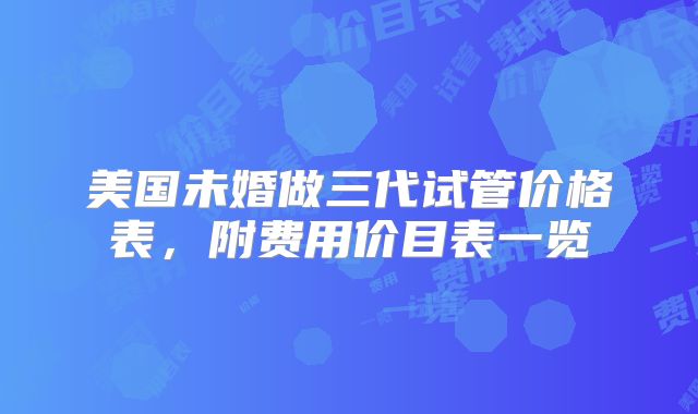 美国未婚做三代试管价格表，附费用价目表一览
