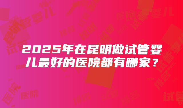 2025年在昆明做试管婴儿最好的医院都有哪家?