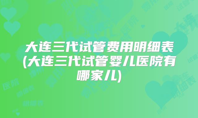 大连三代试管费用明细表(大连三代试管婴儿医院有哪家儿)