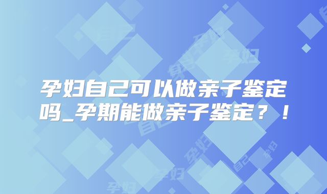 孕妇自己可以做亲子鉴定吗_孕期能做亲子鉴定？！