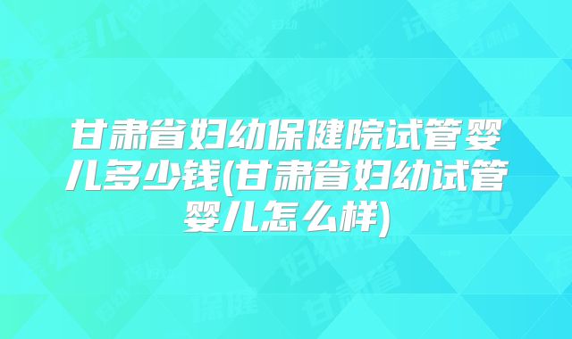 甘肃省妇幼保健院试管婴儿多少钱(甘肃省妇幼试管婴儿怎么样)