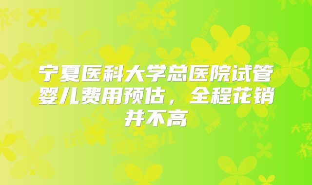 宁夏医科大学总医院试管婴儿费用预估,全程花销并不高