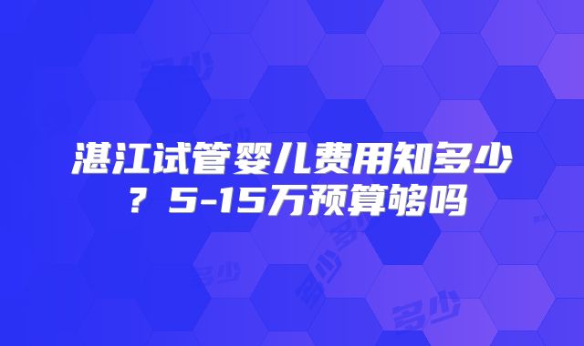 湛江试管婴儿费用知多少?5-15万预算够吗