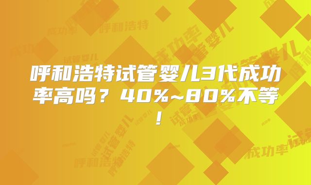 呼和浩特试管婴儿3代成功率高吗？40%~80%不等！