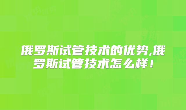 俄罗斯试管技术的优势,俄罗斯试管技术怎么样！
