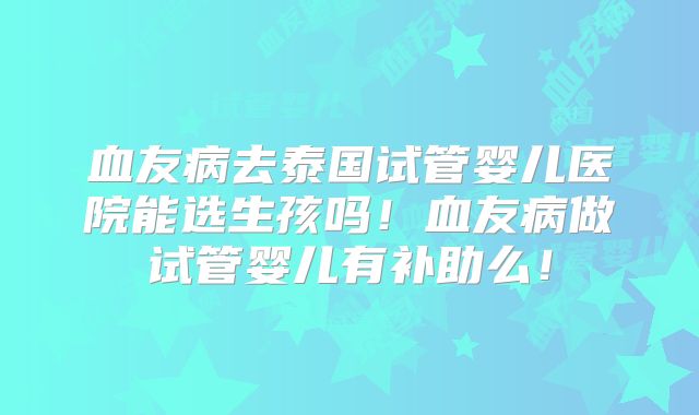 血友病去泰国试管婴儿医院能选生孩吗!血友病做试管婴儿有补助么!