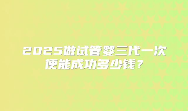2025做试管婴三代一次便能成功多少钱?