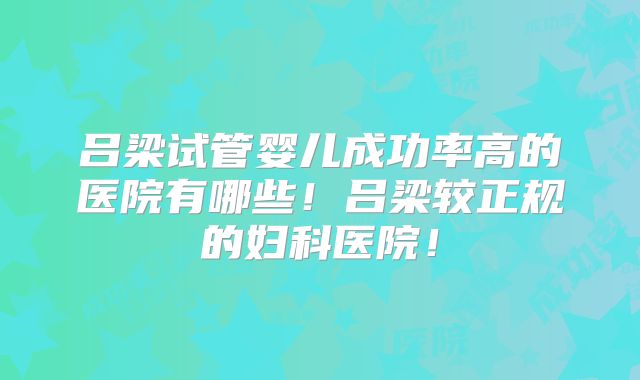 吕梁试管婴儿成功率高的医院有哪些！吕梁较正规的妇科医院！