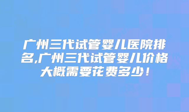 广州三代试管婴儿医院排名,广州三代试管婴儿价格大概需要花费多少!