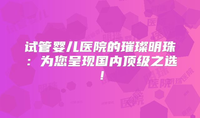 试管婴儿医院的璀璨明珠：为您呈现国内顶级之选！