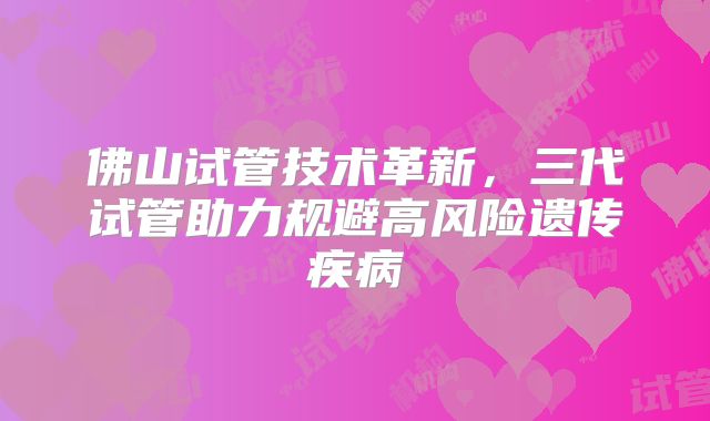 佛山试管技术革新,三代试管助力规避高风险遗传疾病
