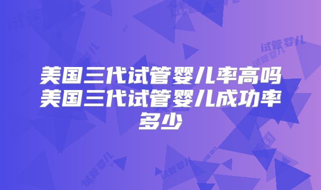 美国三代试管婴儿率高吗美国三代试管婴儿成功率多少