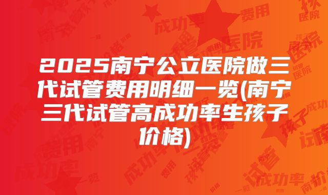 2025南宁公立医院做三代试管费用明细一览(南宁三代试管高成功率生孩子价格)