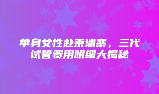 单身女性赴柬埔寨，三代试管费用明细大揭秘