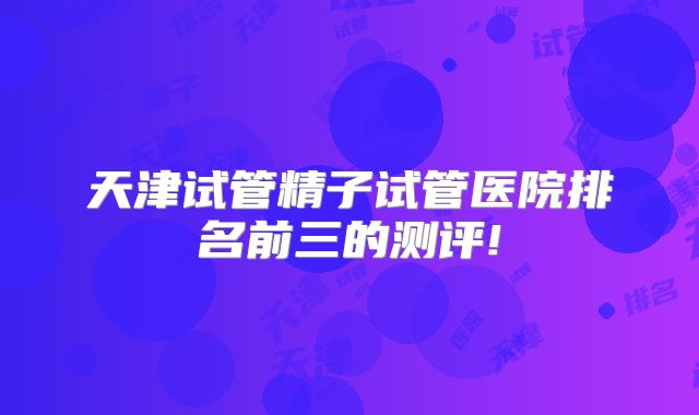 天津试管精子试管医院排名前三的测评!