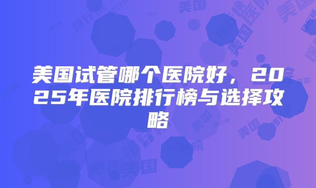 美国试管哪个医院好，2025年医院排行榜与选择攻略