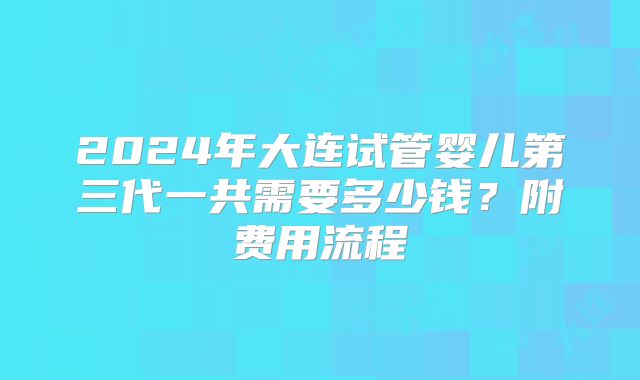2024年大连试管婴儿第三代一共需要多少钱?附费用流程