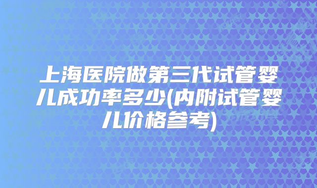 上海医院做第三代试管婴儿成功率多少(内附试管婴儿价格参考)