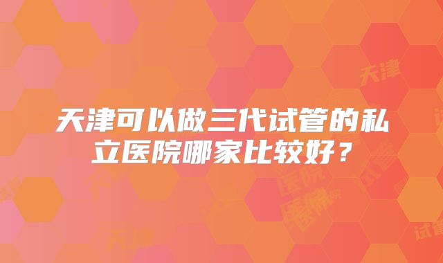 天津可以做三代试管的私立医院哪家比较好？