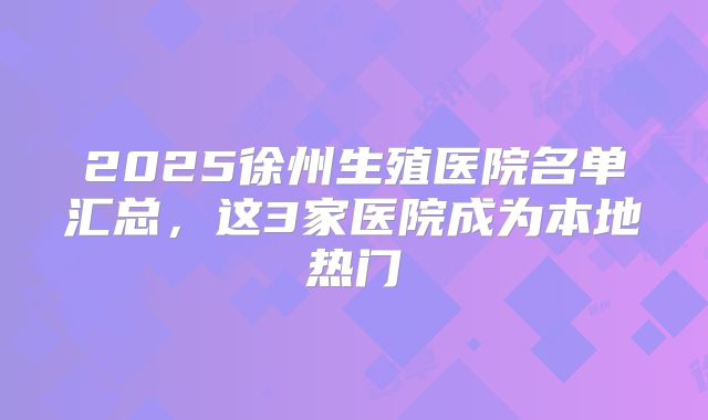 2025徐州生殖医院名单汇总,这3家医院成为本地热门