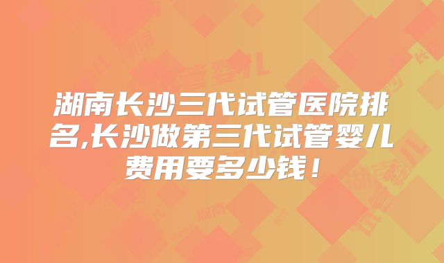 湖南长沙三代试管医院排名,长沙做第三代试管婴儿费用要多少钱！