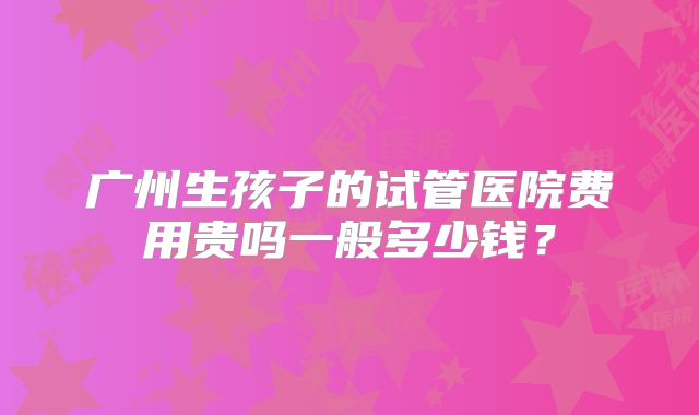广州生孩子的试管医院费用贵吗一般多少钱？