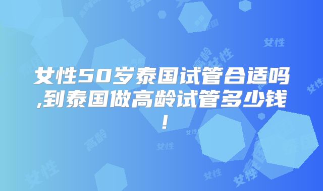 女性50岁泰国试管合适吗,到泰国做高龄试管多少钱!