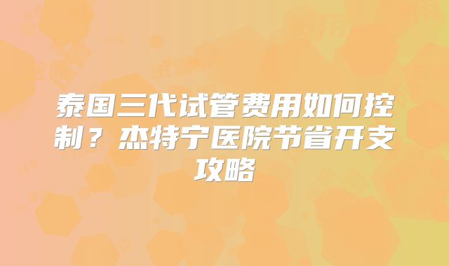 泰国三代试管费用如何控制?杰特宁医院节省开支攻略