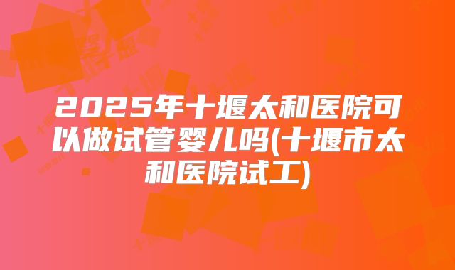 2025年十堰太和医院可以做试管婴儿吗(十堰市太和医院试工)