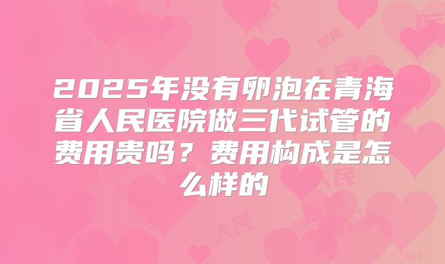 2025年没有卵泡在青海省人民医院做三代试管的费用贵吗？费用构成是怎么样的
