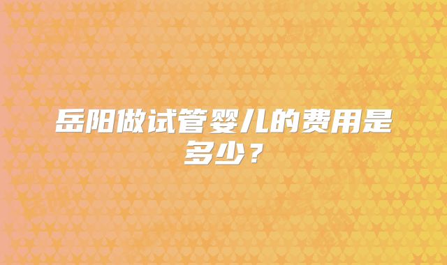 岳阳做试管婴儿的费用是多少？