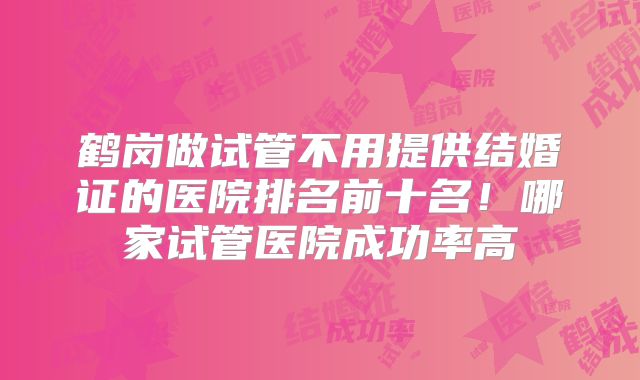 鹤岗做试管不用提供结婚证的医院排名前十名!哪家试管医院成功率高