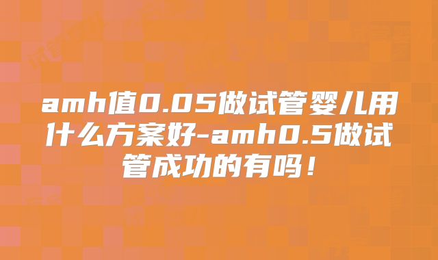 amh值0.05做试管婴儿用什么方案好-amh0.5做试管成功的有吗！