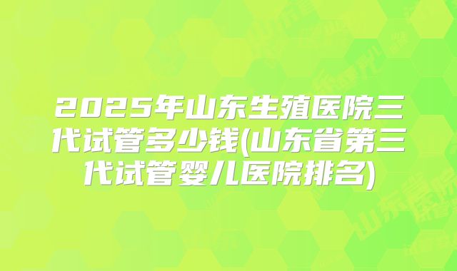 2025年山东生殖医院三代试管多少钱(山东省第三代试管婴儿医院排名)