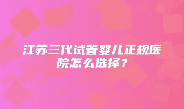 江苏三代试管婴儿正规医院怎么选择？
