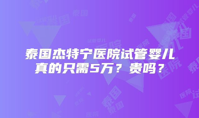 泰国杰特宁医院试管婴儿真的只需5万?贵吗?