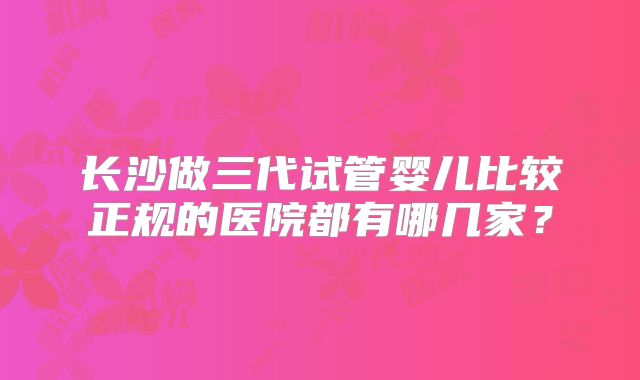 长沙做三代试管婴儿比较正规的医院都有哪几家?