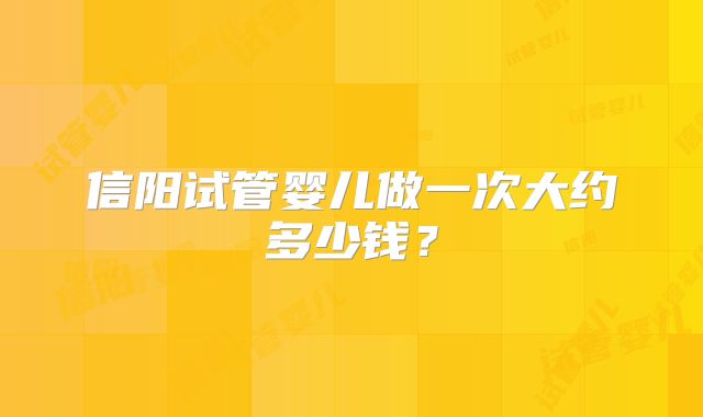 信阳试管婴儿做一次大约多少钱?