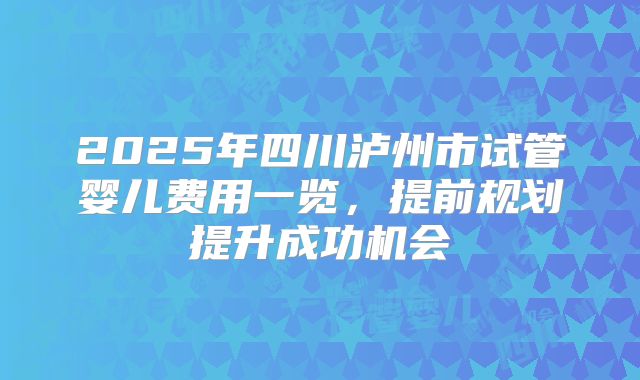 2025年四川泸州市试管婴儿费用一览,提前规划提升成功机会