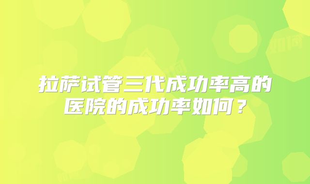 拉萨试管三代成功率高的医院的成功率如何？