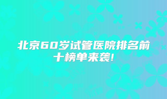 北京60岁试管医院排名前十榜单来袭!