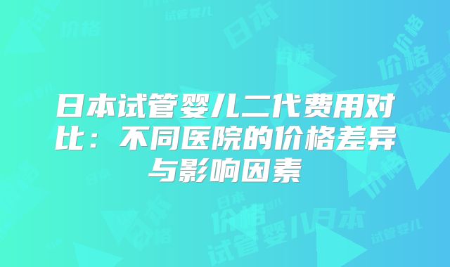 日本试管婴儿二代费用对比：不同医院的价格差异与影响因素