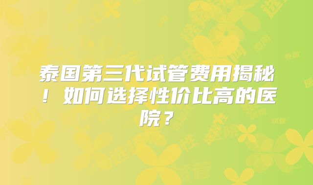 泰国第三代试管费用揭秘!如何选择性价比高的医院?