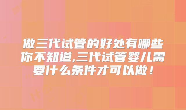 做三代试管的好处有哪些你不知道,三代试管婴儿需要什么条件才可以做！